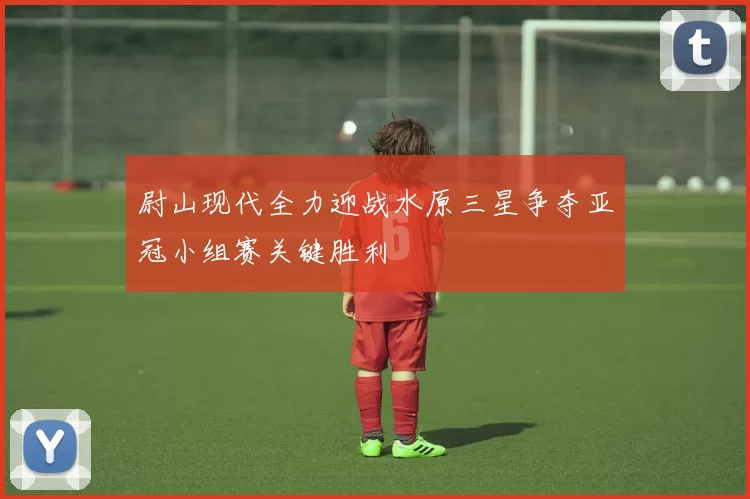 尉山现代全力迎战水原三星争夺亚冠小组赛关键胜利