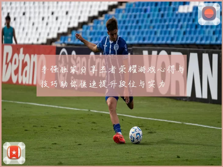 李强独家分享王者荣耀游戏心得与技巧助你快速提升段位与实力