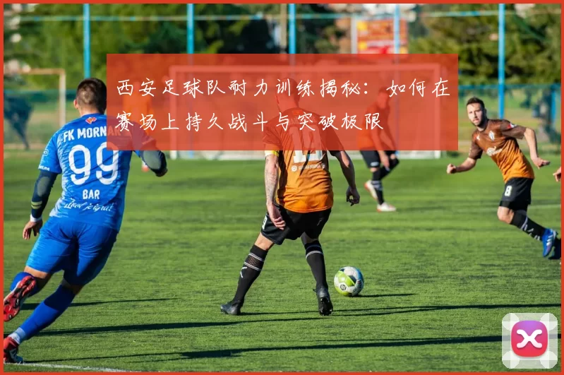 西安足球队耐力训练揭秘：如何在赛场上持久战斗与突破极限