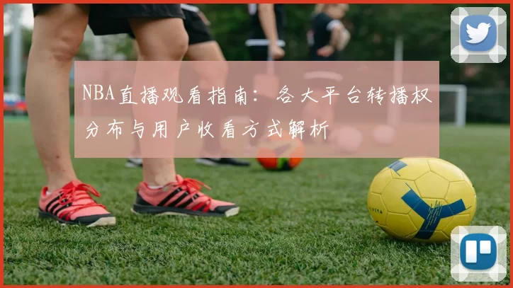 NBA直播观看指南：各大平台转播权分布与用户收看方式解析