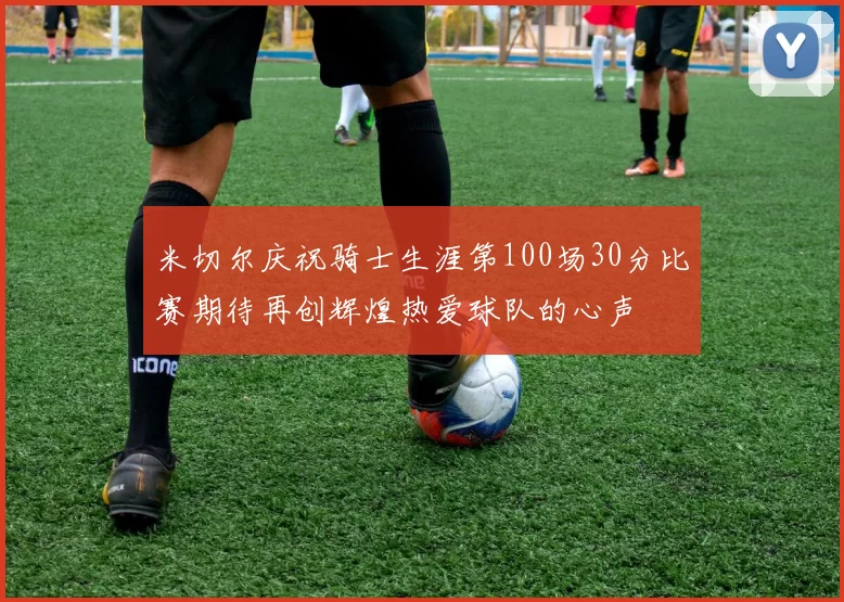 米切尔庆祝骑士生涯第100场30分比赛期待再创辉煌热爱球队的心声