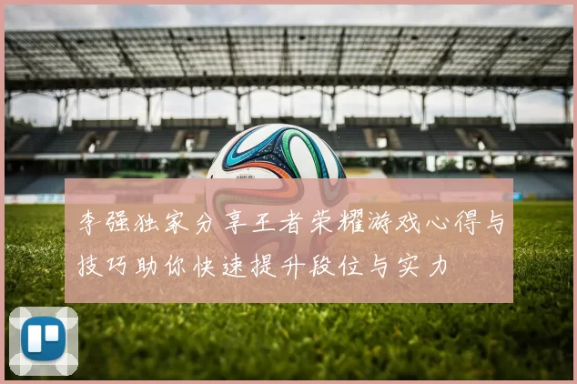 李强独家分享王者荣耀游戏心得与技巧助你快速提升段位与实力
