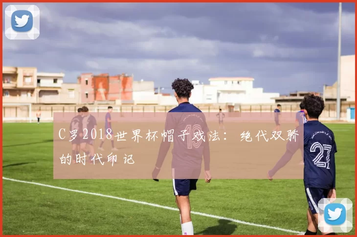 C罗2018世界杯帽子戏法：绝代双骄的时代印记
