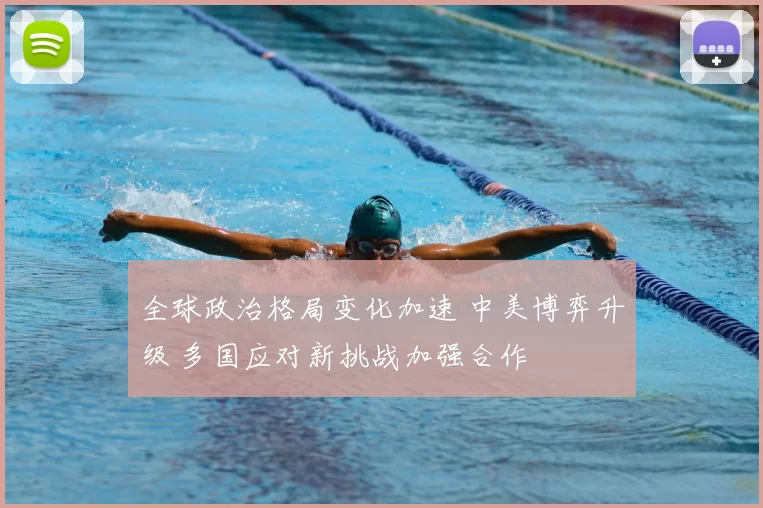 全球政治格局变化加速 中美博弈升级 多国应对新挑战加强合作