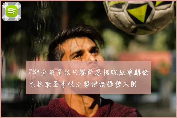 CBA全明星技巧赛阵容揭晓庞峥麟徐杰林秉圣李悦洲黎伊扬强势入围