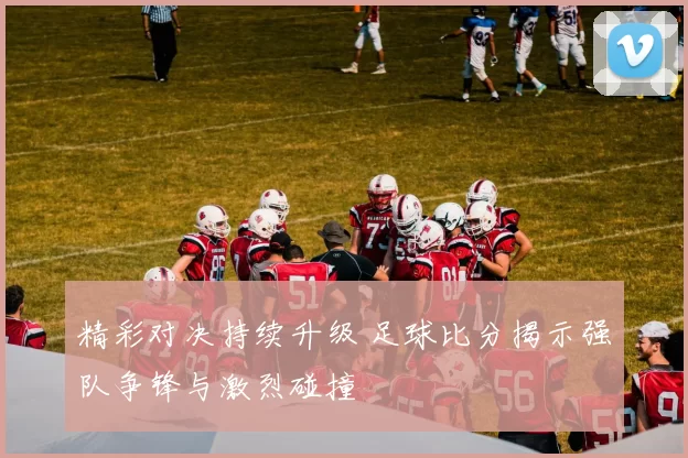 精彩对决持续升级 足球比分揭示强队争锋与激烈碰撞