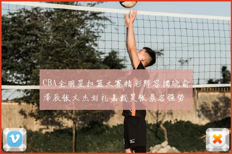 CBA全明星扣篮大赛精彩阵容揭晓俞泽辰张文杰刘礼嘉戴昊张鼎岩强势参赛