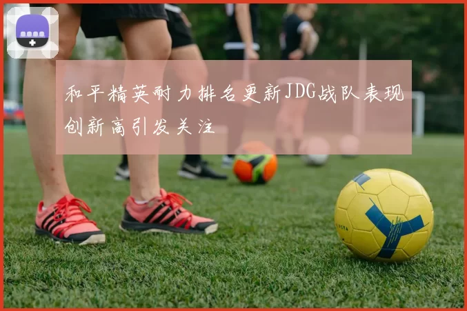 和平精英耐力排名更新JDG战队表现创新高引发关注