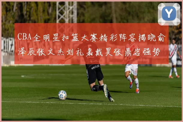 CBA全明星扣篮大赛精彩阵容揭晓俞泽辰张文杰刘礼嘉戴昊张鼎岩强势参赛