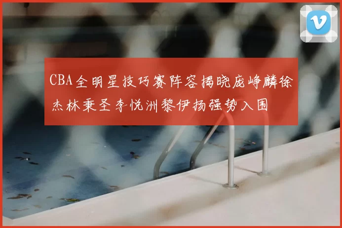 CBA全明星技巧赛阵容揭晓庞峥麟徐杰林秉圣李悦洲黎伊扬强势入围