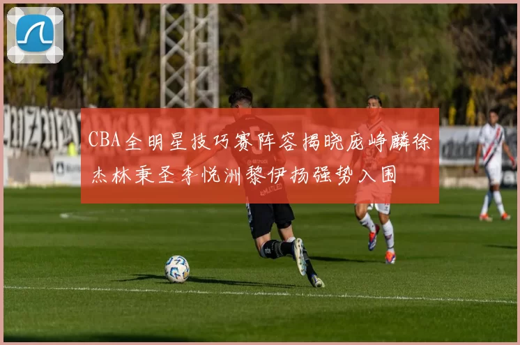CBA全明星技巧赛阵容揭晓庞峥麟徐杰林秉圣李悦洲黎伊扬强势入围