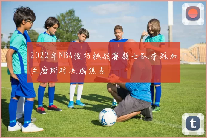 2022年NBA技巧挑战赛骑士队夺冠加兰唐斯对决成焦点