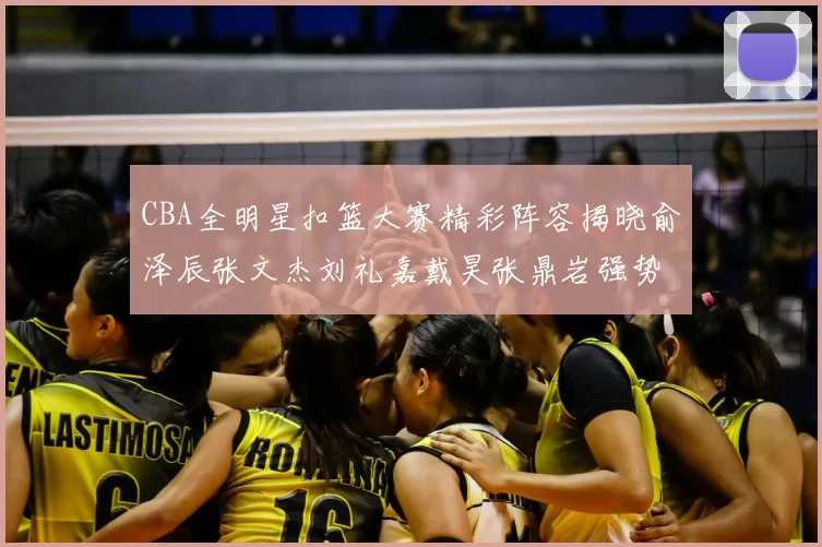 CBA全明星扣篮大赛精彩阵容揭晓俞泽辰张文杰刘礼嘉戴昊张鼎岩强势参赛