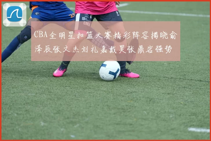 CBA全明星扣篮大赛精彩阵容揭晓俞泽辰张文杰刘礼嘉戴昊张鼎岩强势参赛