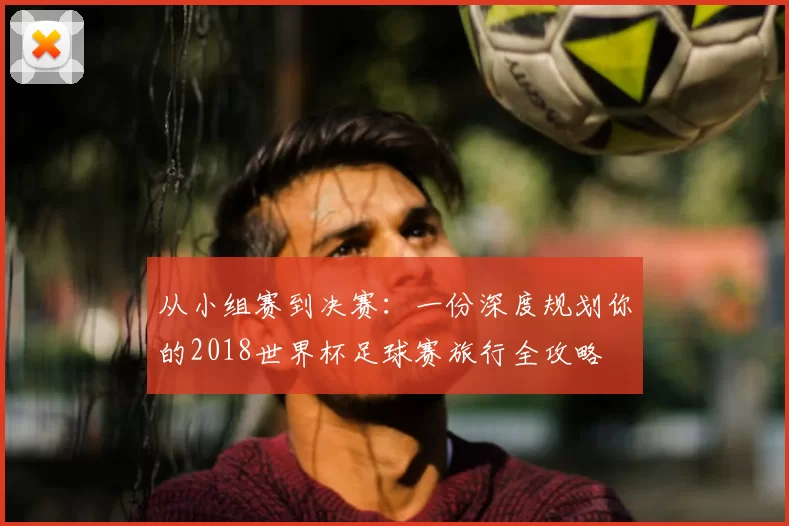 从小组赛到决赛:一份深度规划你的2018世界杯足球赛旅行全攻略