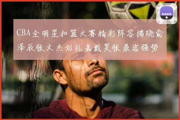 CBA全明星扣篮大赛精彩阵容揭晓俞泽辰张文杰刘礼嘉戴昊张鼎岩强势参赛