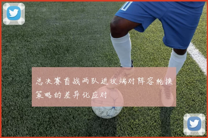总决赛首战两队进攻端对阵容轮换策略的差异化应对