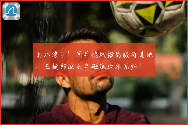 打水漂了!国乒悄然撤离威海基地,王楠郭斌七年砸钱血本无归?
