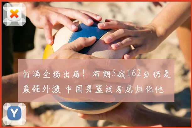 打满全场出局！布朗5战162分仍是最强外援 中国男篮该考虑归化他
