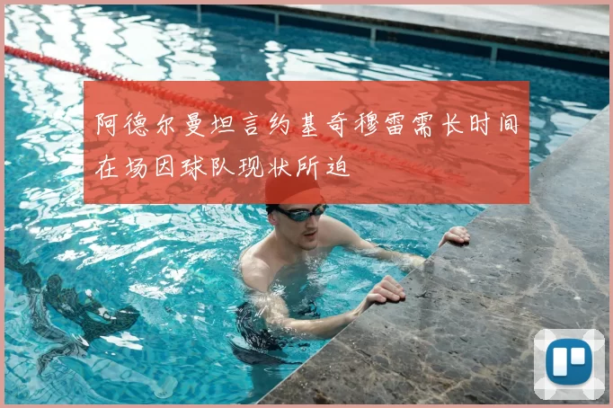 阿德尔曼坦言约基奇穆雷需长时间在场因球队现状所迫