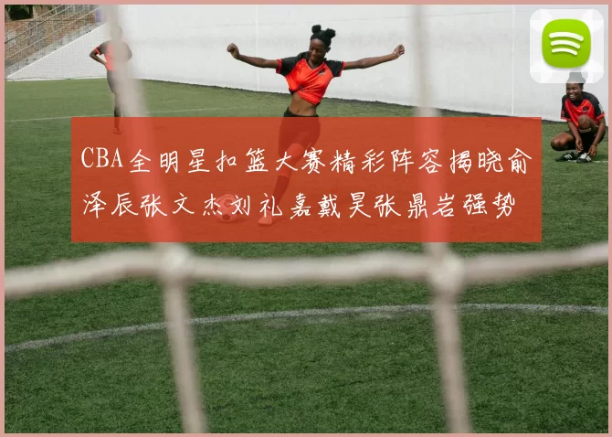 CBA全明星扣篮大赛精彩阵容揭晓俞泽辰张文杰刘礼嘉戴昊张鼎岩强势参赛