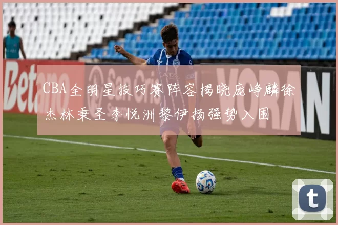 CBA全明星技巧赛阵容揭晓庞峥麟徐杰林秉圣李悦洲黎伊扬强势入围