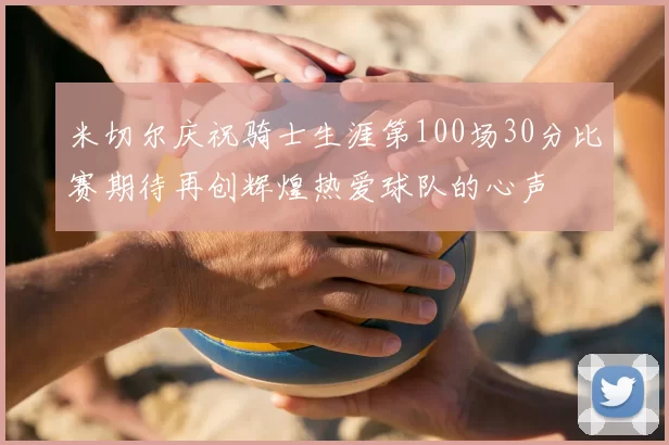 米切尔庆祝骑士生涯第100场30分比赛期待再创辉煌热爱球队的心声