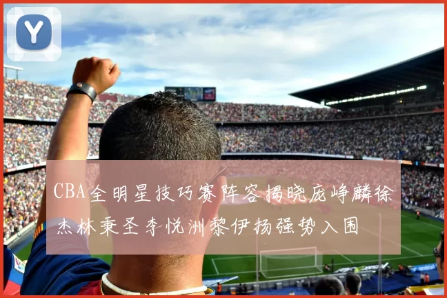 CBA全明星技巧赛阵容揭晓庞峥麟徐杰林秉圣李悦洲黎伊扬强势入围