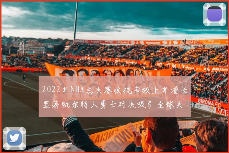 2022年NBA总决赛收视率较上年增长显著凯尔特人勇士对决吸引全球关注
