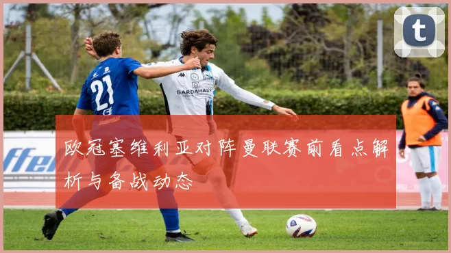 欧冠塞维利亚对阵曼联赛前看点解析与备战动态