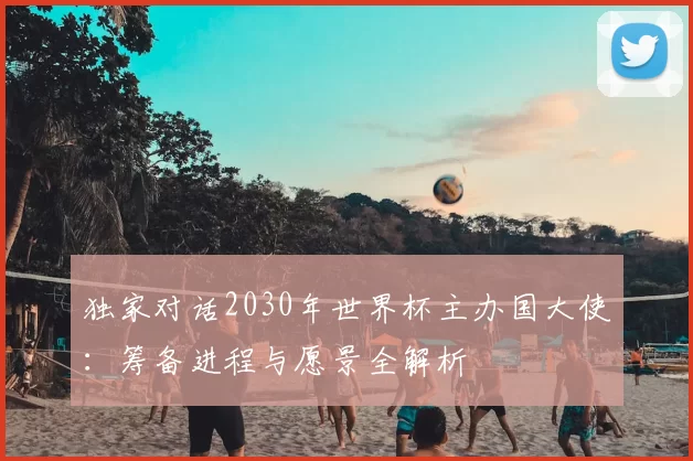 独家对话2030年世界杯主办国大使:筹备进程与愿景全解析