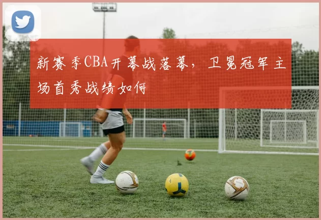 新赛季CBA开幕战落幕，卫冕冠军主场首秀战绩如何