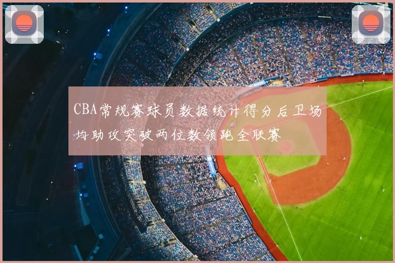 CBA常规赛球员数据统计得分后卫场均助攻突破两位数领跑全联赛
