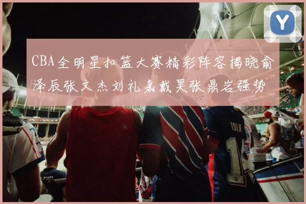CBA全明星扣篮大赛精彩阵容揭晓俞泽辰张文杰刘礼嘉戴昊张鼎岩强势参赛