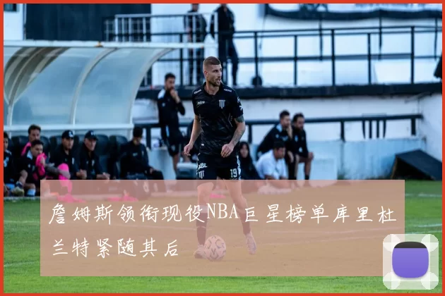 詹姆斯领衔现役NBA巨星榜单库里杜兰特紧随其后