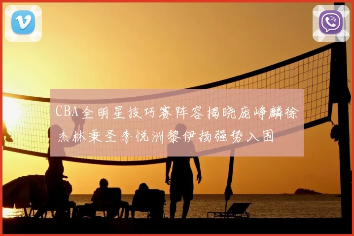 CBA全明星技巧赛阵容揭晓庞峥麟徐杰林秉圣李悦洲黎伊扬强势入围