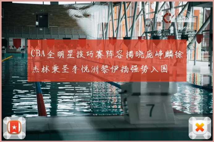 CBA全明星技巧赛阵容揭晓庞峥麟徐杰林秉圣李悦洲黎伊扬强势入围