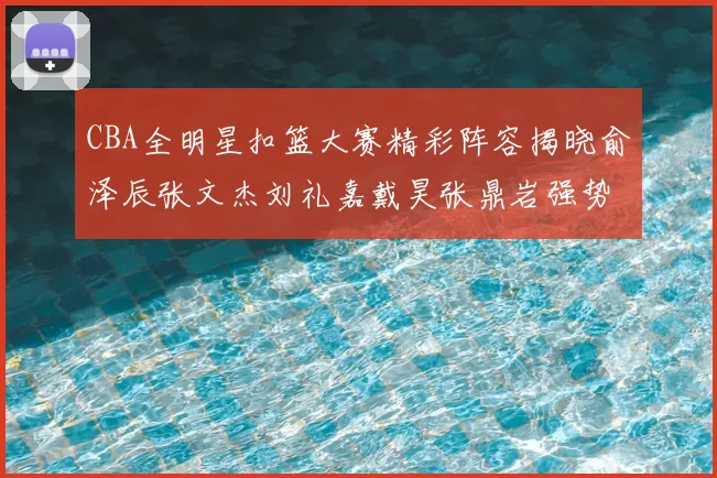 CBA全明星扣篮大赛精彩阵容揭晓俞泽辰张文杰刘礼嘉戴昊张鼎岩强势参赛