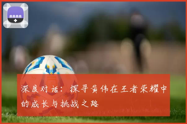 深度对话:探寻黄伟在王者荣耀中的成长与挑战之路
