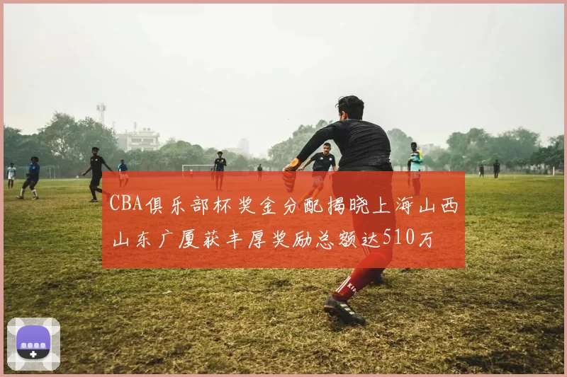 CBA俱乐部杯奖金分配揭晓上海山西山东广厦获丰厚奖励总额达510万