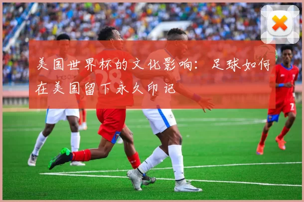 美国世界杯的文化影响：足球如何在美国留下永久印记