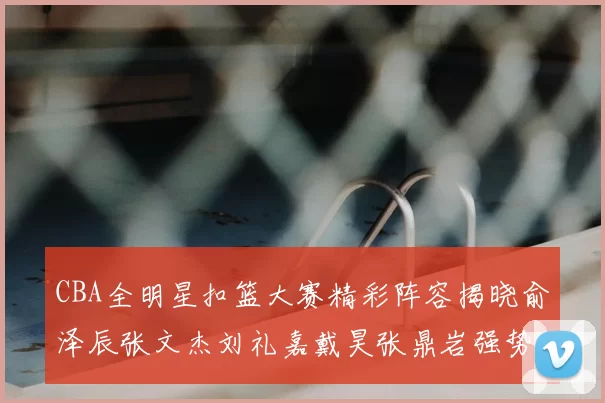 CBA全明星扣篮大赛精彩阵容揭晓俞泽辰张文杰刘礼嘉戴昊张鼎岩强势参赛