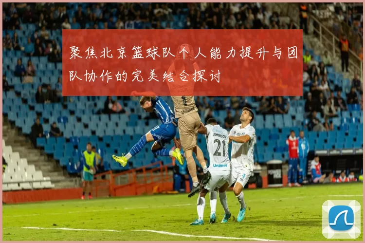聚焦北京篮球队个人能力提升与团队协作的完美结合探讨