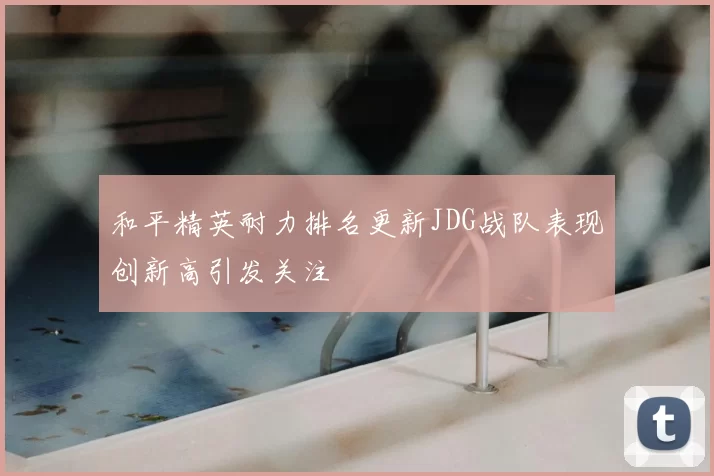 和平精英耐力排名更新JDG战队表现创新高引发关注