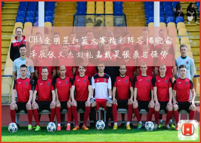 CBA全明星扣篮大赛精彩阵容揭晓俞泽辰张文杰刘礼嘉戴昊张鼎岩强势参赛