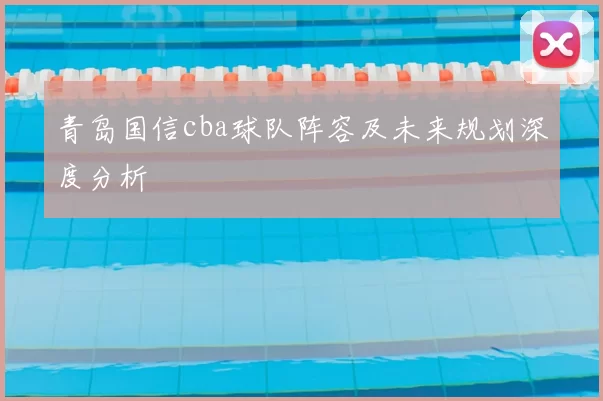 青岛国信cba球队阵容及未来规划深度分析